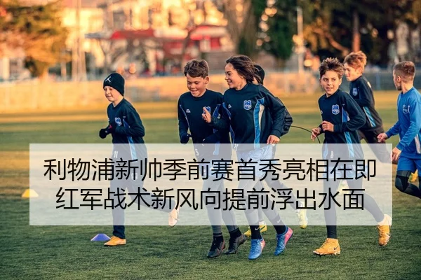 利物浦新帅季前赛首秀亮相在即 红军战术新风向提前浮出水面