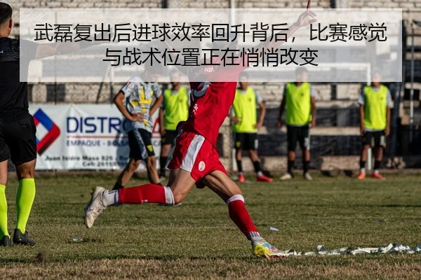 武磊复出后进球效率回升背后，比赛感觉与战术位置正在悄悄改变