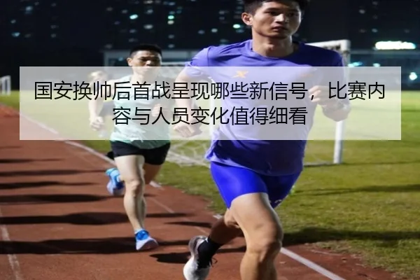 国安换帅后首战呈现哪些新信号，比赛内容与人员变化值得细看